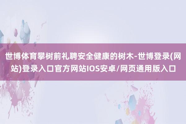 世博体育攀树前礼聘安全健康的树木-世博登录(网站)登录入口官方网站IOS安卓/网页通用版入口