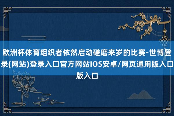 欧洲杯体育组织者依然启动磋磨来岁的比赛-世博登录(网站)登录入口官方网站IOS安卓/网页通用版入口