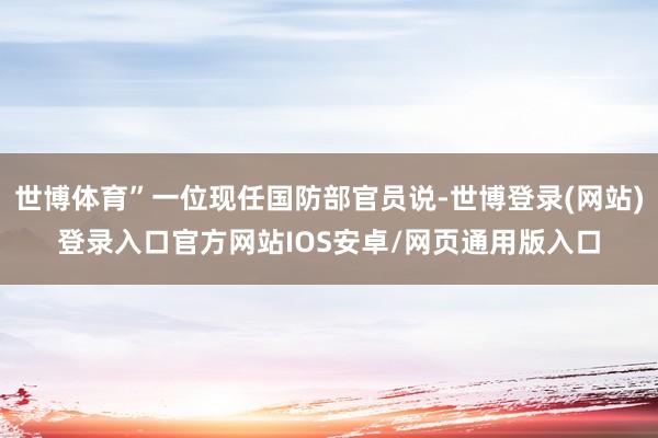 世博体育”一位现任国防部官员说-世博登录(网站)登录入口官方网站IOS安卓/网页通用版入口