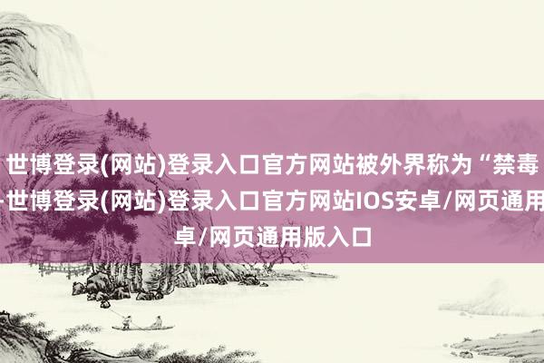世博登录(网站)登录入口官方网站被外界称为“禁毒干戈”-世博登录(网站)登录入口官方网站IOS安卓/网页通用版入口