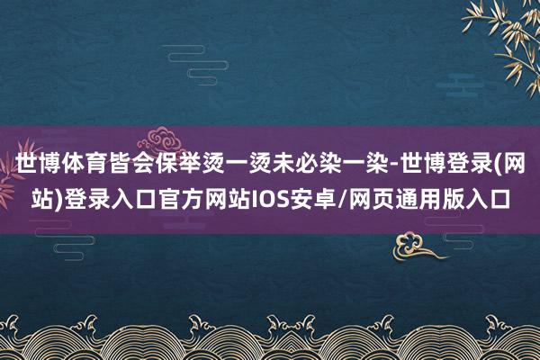 世博体育皆会保举烫一烫未必染一染-世博登录(网站)登录入口官方网站IOS安卓/网页通用版入口
