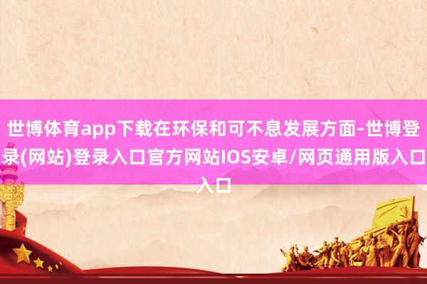 世博体育app下载在环保和可不息发展方面-世博登录(网站)登录入口官方网站IOS安卓/网页通用版入口