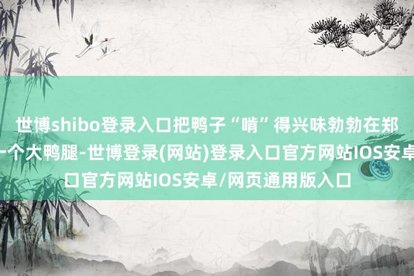 世博shibo登录入口把鸭子“啃”得兴味勃勃在郑州点一份午餐加一个大鸭腿-世博登录(网站)登录入口官方网站IOS安卓/网页通用版入口