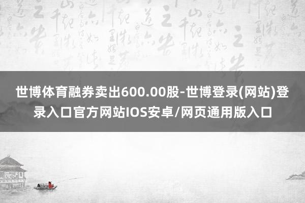 世博体育融券卖出600.00股-世博登录(网站)登录入口官方网站IOS安卓/网页通用版入口
