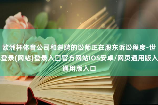 欧洲杯体育公司和遴聘的讼师正在股东诉讼程度-世博登录(网站)登录入口官方网站IOS安卓/网页通用版入口