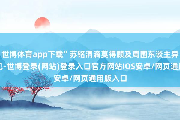 世博体育app下载”苏铭涓滴莫得顾及周围东谈主异样的意见-世博登录(网站)登录入口官方网站IOS安卓/网页通用版入口