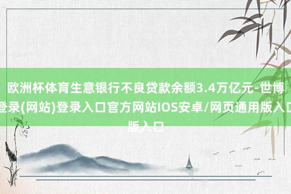 欧洲杯体育生意银行不良贷款余额3.4万亿元-世博登录(网站)登录入口官方网站IOS安卓/网页通用版入口