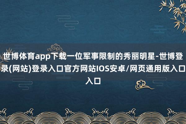 世博体育app下载一位军事限制的秀丽明星-世博登录(网站)登录入口官方网站IOS安卓/网页通用版入口