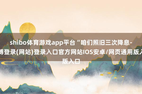 shibo体育游戏app平台　　“咱们照旧三次降息-世博登录(网站)登录入口官方网站IOS安卓/网页通用版入口