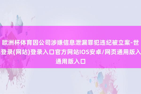 欧洲杯体育因公司涉嫌信息泄漏罪犯违纪被立案-世博登录(网站)登录入口官方网站IOS安卓/网页通用版入口