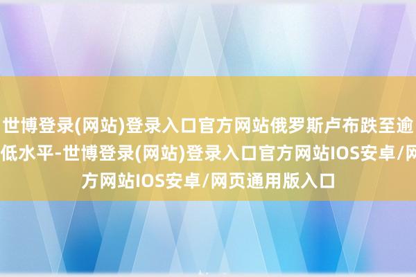 世博登录(网站)登录入口官方网站俄罗斯卢布跌至逾32个月来的最低水平-世博登录(网站)登录入口官方网站IOS安卓/网页通用版入口