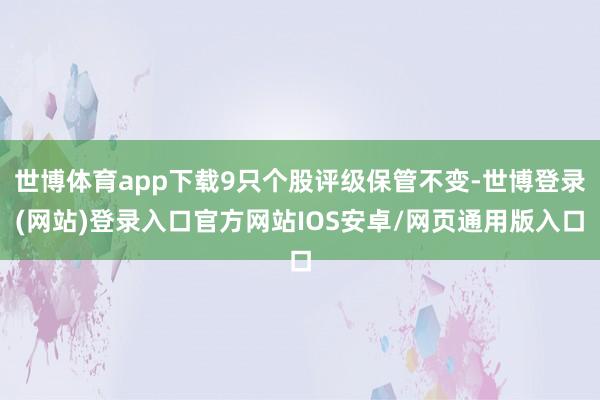 世博体育app下载9只个股评级保管不变-世博登录(网站)登录入口官方网站IOS安卓/网页通用版入口