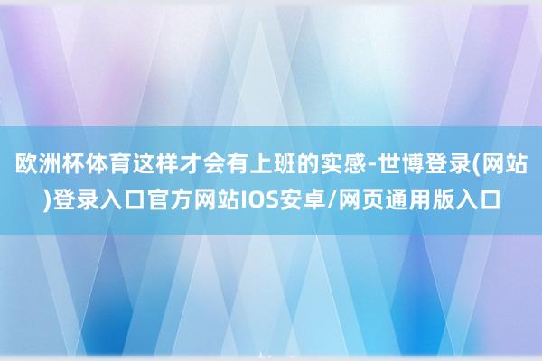 欧洲杯体育这样才会有上班的实感-世博登录(网站)登录入口官方网站IOS安卓/网页通用版入口