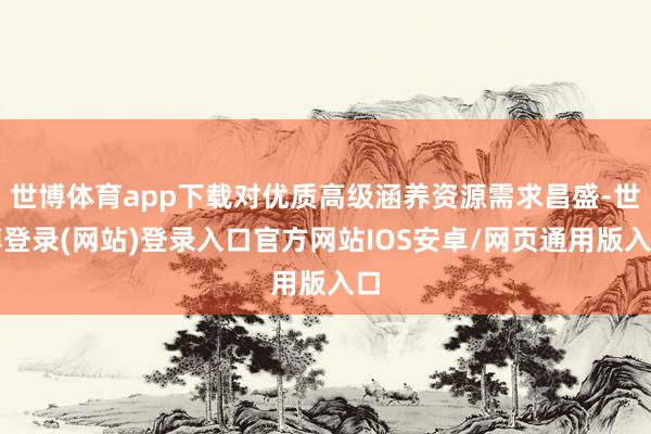 世博体育app下载对优质高级涵养资源需求昌盛-世博登录(网站)登录入口官方网站IOS安卓/网页通用版入口