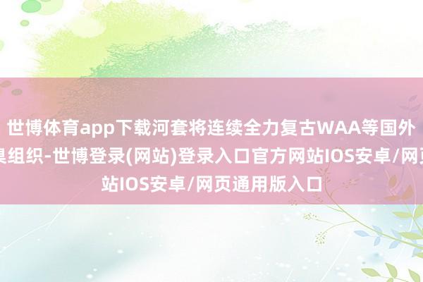 世博体育app下载河套将连续全力复古WAA等国外性产业与圭臬组织-世博登录(网站)登录入口官方网站IOS安卓/网页通用版入口