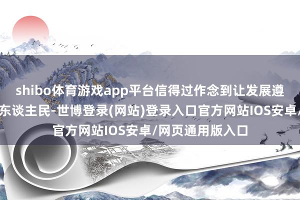 shibo体育游戏app平台信得过作念到让发展遵守更多惠及列国东谈主民-世博登录(网站)登录入口官方网站IOS安卓/网页通用版入口