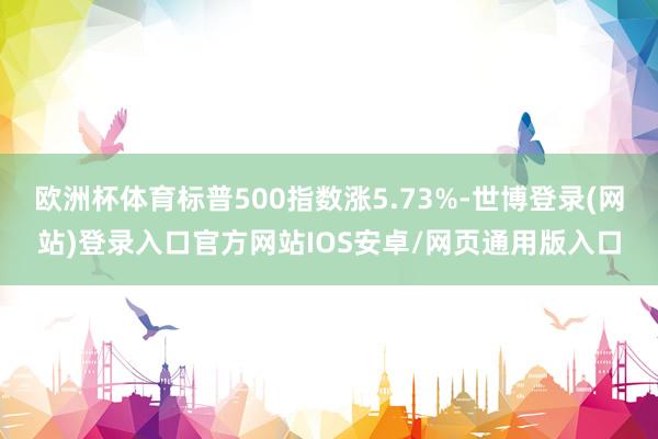 欧洲杯体育标普500指数涨5.73%-世博登录(网站)登录入口官方网站IOS安卓/网页通用版入口