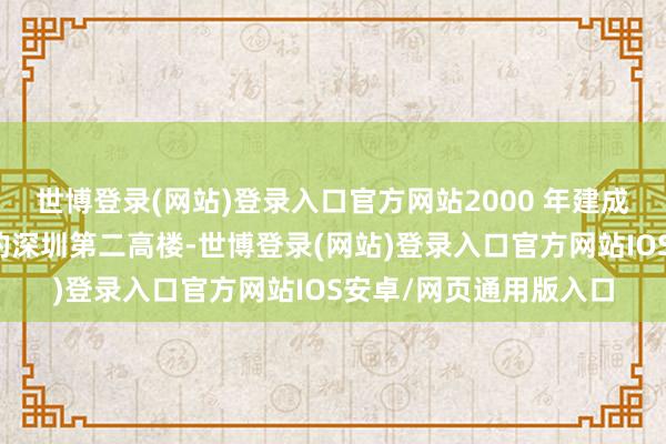 世博登录(网站)登录入口官方网站2000 年建成时是仅次于地王大厦的深圳第二高楼-世博登录(网站)登录入口官方网站IOS安卓/网页通用版入口