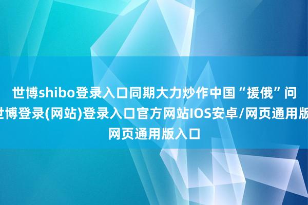 世博shibo登录入口同期大力炒作中国“援俄”问题-世博登录(网站)登录入口官方网站IOS安卓/网页通用版入口