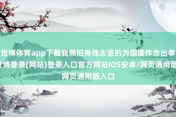 世博体育app下载我照旧身残志坚的为国度作念出孝顺-世博登录(网站)登录入口官方网站IOS安卓/网页通用版入口