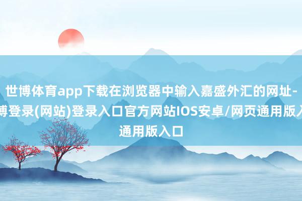 世博体育app下载在浏览器中输入嘉盛外汇的网址-世博登录(网站)登录入口官方网站IOS安卓/网页通用版入口