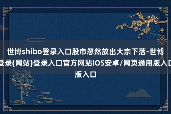 世博shibo登录入口股市忽然放出大宗下落-世博登录(网站)登录入口官方网站IOS安卓/网页通用版入口