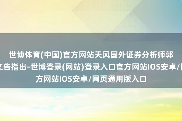 世博体育(中国)官方网站　　天风国外证券分析师郭明錤此前发布文告指出-世博登录(网站)登录入口官方网站IOS安卓/网页通用版入口