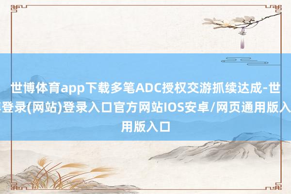 世博体育app下载多笔ADC授权交游抓续达成-世博登录(网站)登录入口官方网站IOS安卓/网页通用版入口