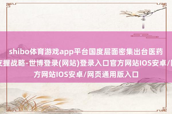 shibo体育游戏app平台国度层面密集出台医药健康产业发展支握战略-世博登录(网站)登录入口官方网站IOS安卓/网页通用版入口