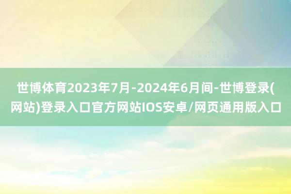 世博体育2023年7月-2024年6月间-世博登录(网站)登录入口官方网站IOS安卓/网页通用版入口