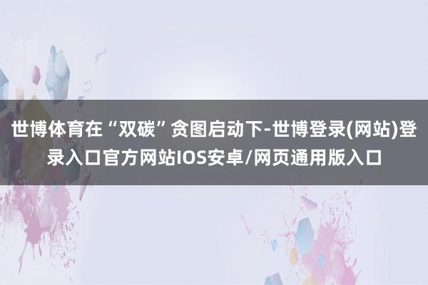 世博体育在“双碳”贪图启动下-世博登录(网站)登录入口官方网站IOS安卓/网页通用版入口