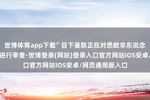 世博体育app下载”目下曼联正在对悉数非东说念主力的开销名堂进行审查-世博登录(网站)登录入口官方网站IOS安卓/网页通用版入口