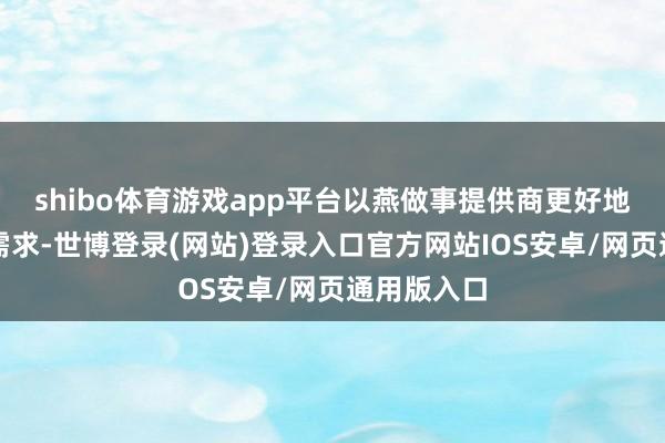 shibo体育游戏app平台以燕做事提供商更好地了解您的需求-世博登录(网站)登录入口官方网站IOS安卓/网页通用版入口