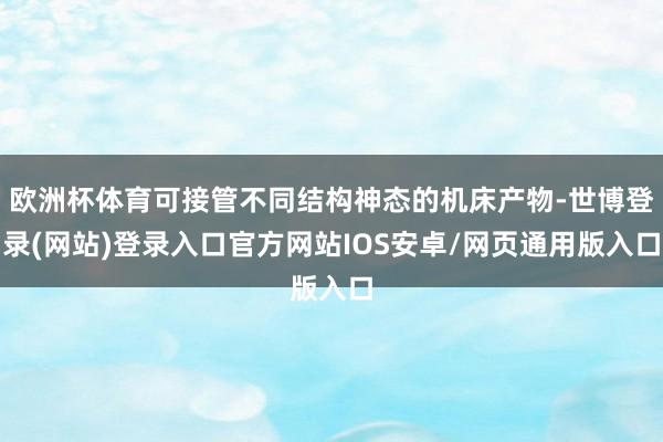 欧洲杯体育可接管不同结构神态的机床产物-世博登录(网站)登录入口官方网站IOS安卓/网页通用版入口