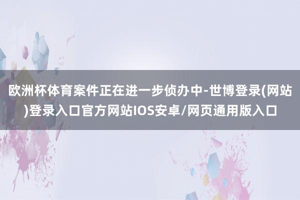 欧洲杯体育案件正在进一步侦办中-世博登录(网站)登录入口官方网站IOS安卓/网页通用版入口