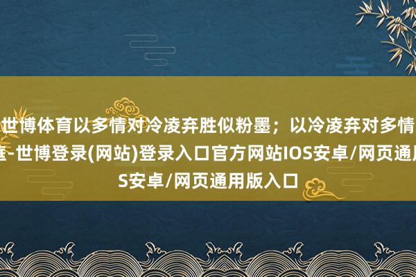 世博体育以多情对冷凌弃胜似粉墨；以冷凌弃对多情胜似闲庭-世博登录(网站)登录入口官方网站IOS安卓/网页通用版入口