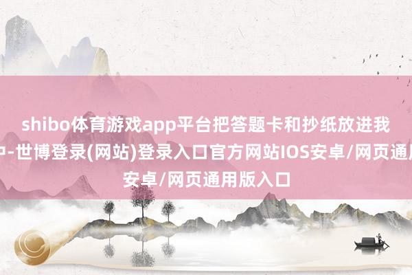 shibo体育游戏app平台把答题卡和抄纸放进我的府上中-世博登录(网站)登录入口官方网站IOS安卓/网页通用版入口