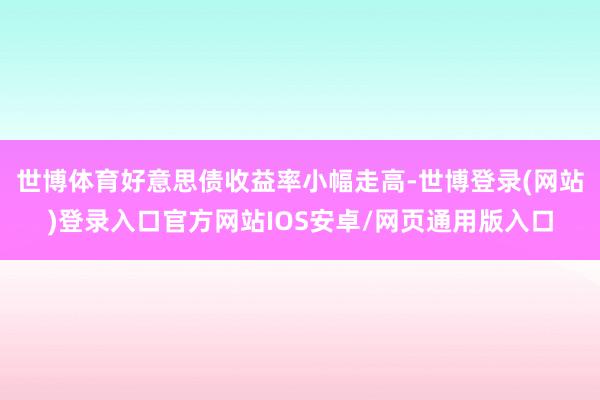 世博体育好意思债收益率小幅走高-世博登录(网站)登录入口官方网站IOS安卓/网页通用版入口