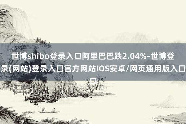 世博shibo登录入口阿里巴巴跌2.04%-世博登录(网站)登录入口官方网站IOS安卓/网页通用版入口