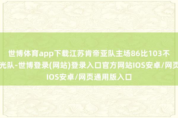 世博体育app下载江苏肯帝亚队主场86比103不敌广东东阳光队-世博登录(网站)登录入口官方网站IOS安卓/网页通用版入口