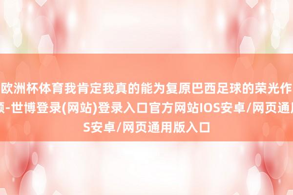 欧洲杯体育我肯定我真的能为复原巴西足球的荣光作念出孝顺-世博登录(网站)登录入口官方网站IOS安卓/网页通用版入口