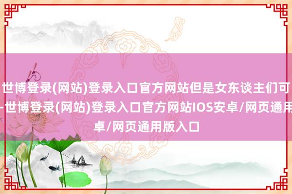 世博登录(网站)登录入口官方网站但是女东谈主们可不欢畅-世博登录(网站)登录入口官方网站IOS安卓/网页通用版入口