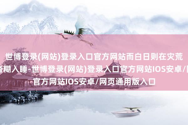 世博登录(网站)登录入口官方网站而白日则在灾荒和乏困中迷拖沓糊入睡-世博登录(网站)登录入口官方网站IOS安卓/网页通用版入口