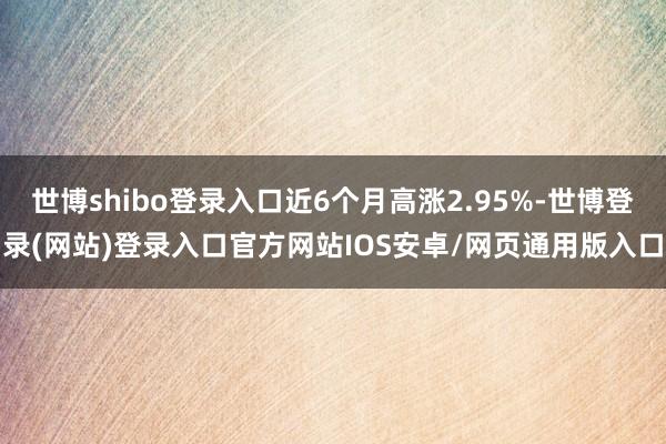 世博shibo登录入口近6个月高涨2.95%-世博登录(网站)登录入口官方网站IOS安卓/网页通用版入口