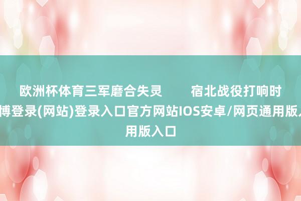 欧洲杯体育三军磨合失灵        宿北战役打响时-世博登录(网站)登录入口官方网站IOS安卓/网页通用版入口