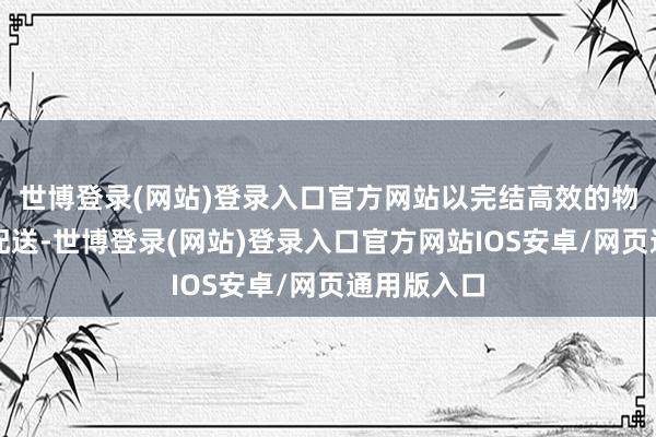 世博登录(网站)登录入口官方网站以完结高效的物料处分和配送-世博登录(网站)登录入口官方网站IOS安卓/网页通用版入口