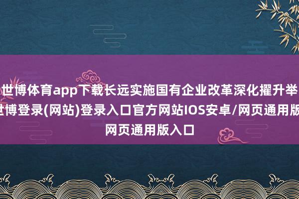 世博体育app下载长远实施国有企业改革深化擢升举止-世博登录(网站)登录入口官方网站IOS安卓/网页通用版入口