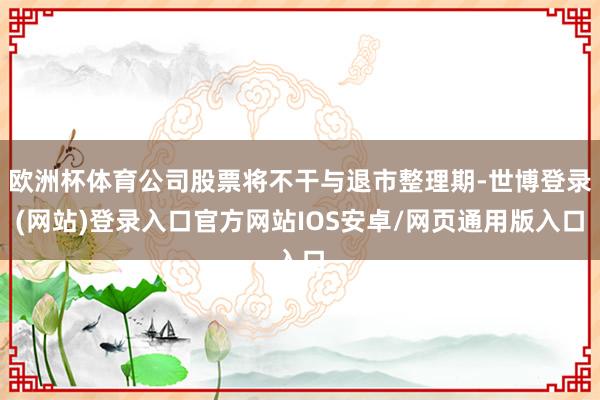 欧洲杯体育公司股票将不干与退市整理期-世博登录(网站)登录入口官方网站IOS安卓/网页通用版入口