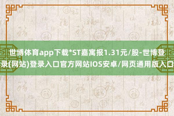 世博体育app下载*ST嘉寓报1.31元/股-世博登录(网站)登录入口官方网站IOS安卓/网页通用版入口