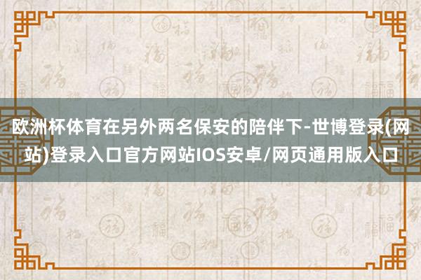 欧洲杯体育在另外两名保安的陪伴下-世博登录(网站)登录入口官方网站IOS安卓/网页通用版入口